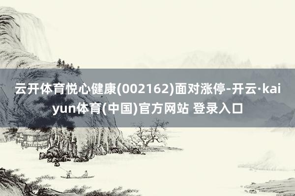 云开体育悦心健康(002162)面对涨停-开云·kaiyun体育(中国)官方网站 登录入口