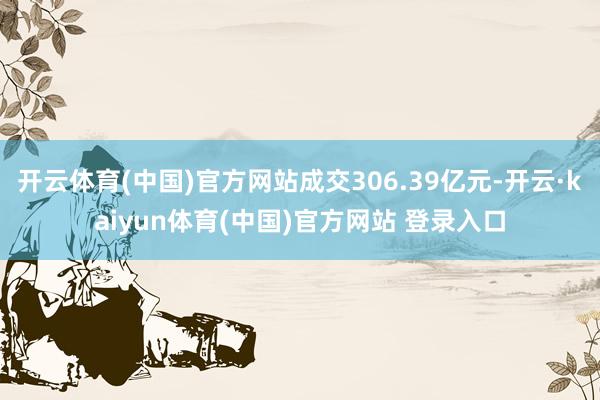 开云体育(中国)官方网站成交306.39亿元-开云·kaiyun体育(中国)官方网站 登录入口