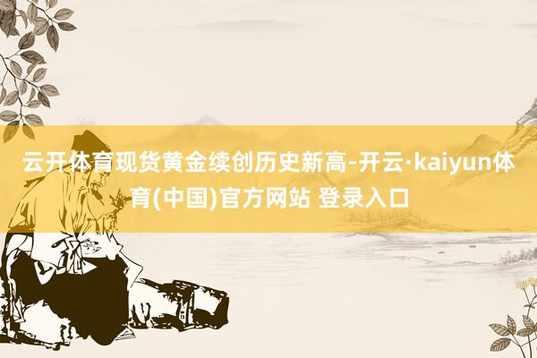 云开体育现货黄金续创历史新高-开云·kaiyun体育(中国)官方网站 登录入口
