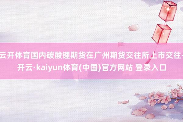 云开体育国内碳酸锂期货在广州期货交往所上市交往-开云·kaiyun体育(中国)官方网站 登录入口