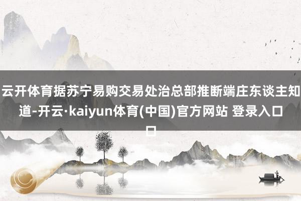 云开体育　　据苏宁易购交易处治总部推断端庄东谈主知道-开云·kaiyun体育(中国)官方网站 登录入口