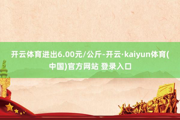开云体育进出6.00元/公斤-开云·kaiyun体育(中国)官方网站 登录入口