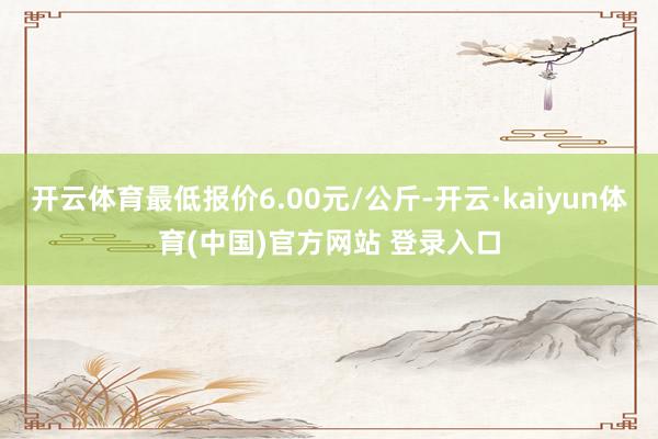 开云体育最低报价6.00元/公斤-开云·kaiyun体育(中国)官方网站 登录入口