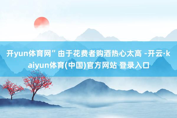 开yun体育网”　　由于花费者购酒热心太高 -开云·kaiyun体育(中国)官方网站 登录入口