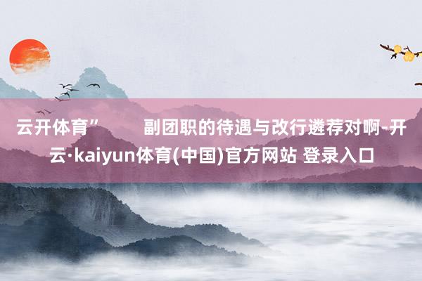 云开体育”        副团职的待遇与改行遴荐对啊-开云·kaiyun体育(中国)官方网站 登录入口