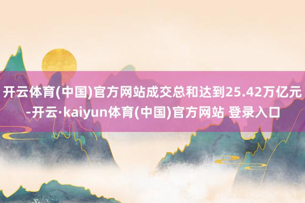 开云体育(中国)官方网站成交总和达到25.42万亿元-开云·kaiyun体育(中国)官方网站 登录入口