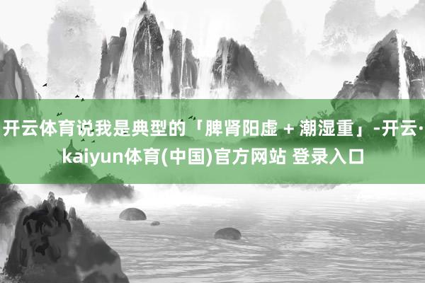 开云体育说我是典型的「脾肾阳虚 + 潮湿重」-开云·kaiyun体育(中国)官方网站 登录入口