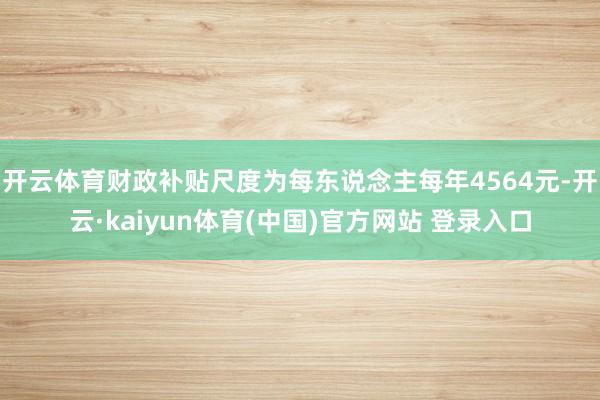 开云体育财政补贴尺度为每东说念主每年4564元-开云·kaiyun体育(中国)官方网站 登录入口