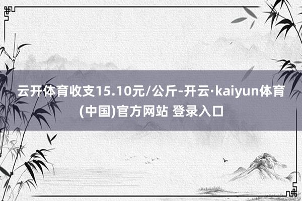 云开体育收支15.10元/公斤-开云·kaiyun体育(中国)官方网站 登录入口