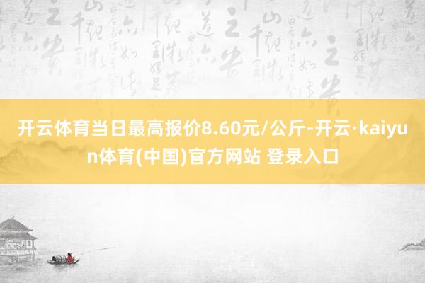 开云体育当日最高报价8.60元/公斤-开云·kaiyun体育(中国)官方网站 登录入口