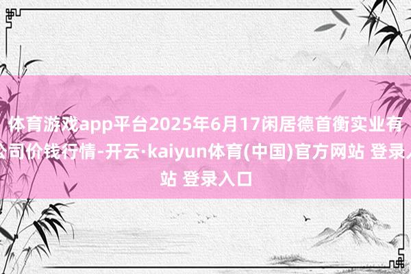 体育游戏app平台2025年6月17闲居德首衡实业有限公司价钱行情-开云·kaiyun体育(中国)官方网站 登录入口