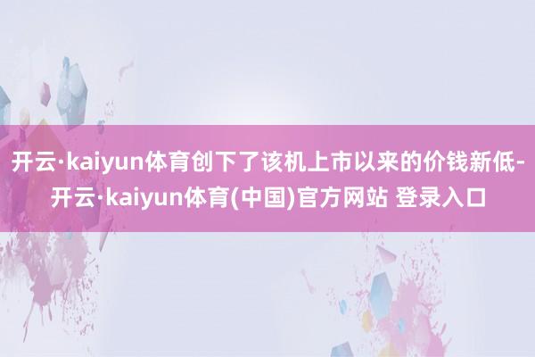 开云·kaiyun体育创下了该机上市以来的价钱新低-开云·kaiyun体育(中国)官方网站 登录入口