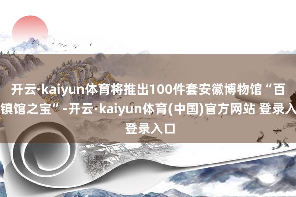 开云·kaiyun体育将推出100件套安徽博物馆“百大镇馆之宝”-开云·kaiyun体育(中国)官方网站 登录入口