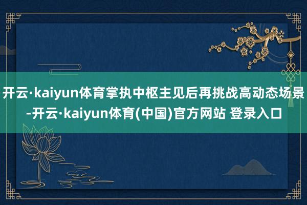开云·kaiyun体育掌执中枢主见后再挑战高动态场景-开云·kaiyun体育(中国)官方网站 登录入口