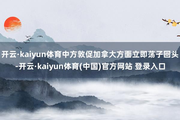 开云·kaiyun体育中方敦促加拿大方面立即荡子回头-开云·kaiyun体育(中国)官方网站 登录入口