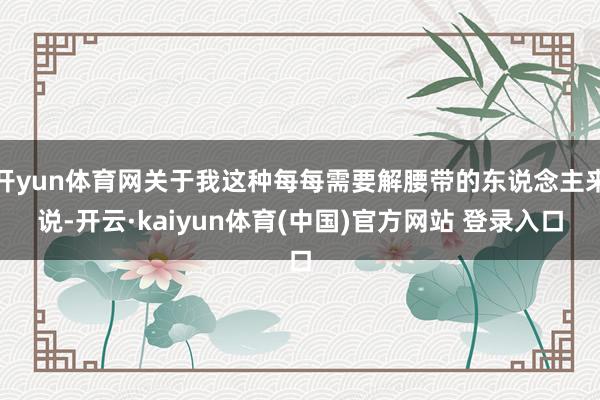 开yun体育网关于我这种每每需要解腰带的东说念主来说-开云·kaiyun体育(中国)官方网站 登录入口