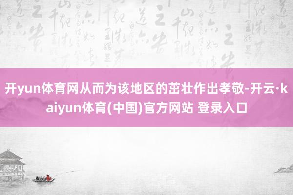 开yun体育网从而为该地区的茁壮作出孝敬-开云·kaiyun体育(中国)官方网站 登录入口