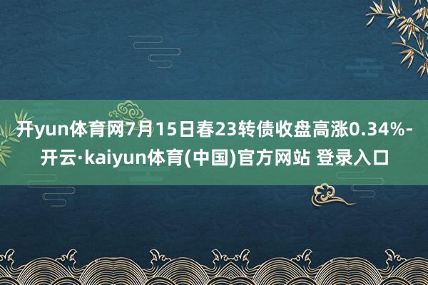 开yun体育网7月15日春23转债收盘高涨0.34%-开云·kaiyun体育(中国)官方网站 登录入口
