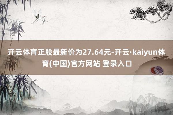 开云体育正股最新价为27.64元-开云·kaiyun体育(中国)官方网站 登录入口