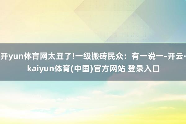 开yun体育网太丑了!一级搬砖民众：有一说一-开云·kaiyun体育(中国)官方网站 登录入口