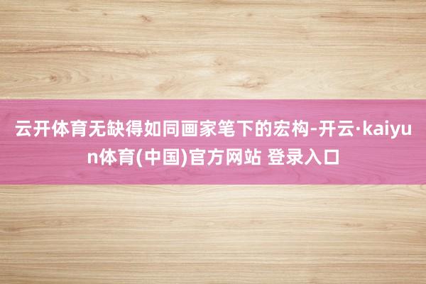 云开体育无缺得如同画家笔下的宏构-开云·kaiyun体育(中国)官方网站 登录入口