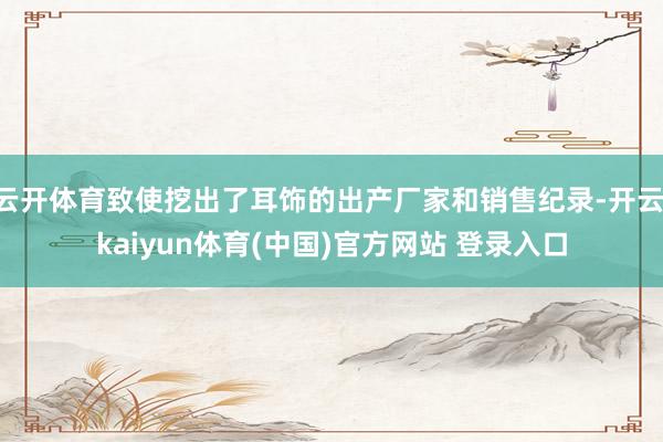 云开体育致使挖出了耳饰的出产厂家和销售纪录-开云·kaiyun体育(中国)官方网站 登录入口