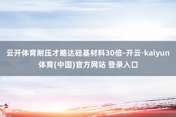 云开体育耐压才略达硅基材料30倍-开云·kaiyun体育(中国)官方网站 登录入口