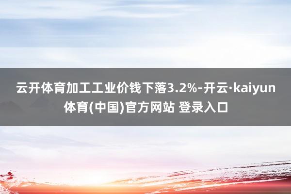 云开体育加工工业价钱下落3.2%-开云·kaiyun体育(中国)官方网站 登录入口