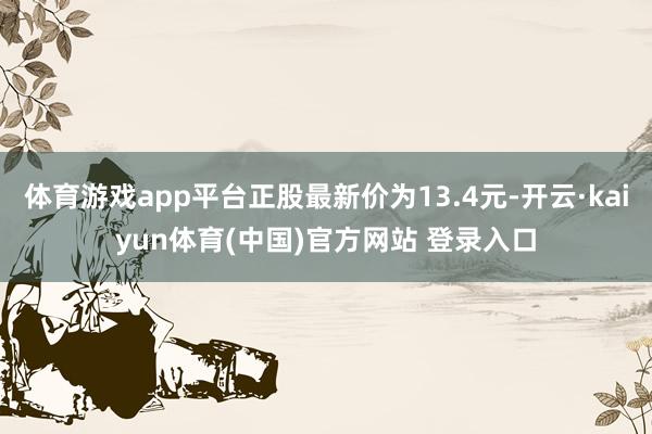 体育游戏app平台正股最新价为13.4元-开云·kaiyun体育(中国)官方网站 登录入口
