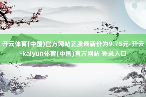 开云体育(中国)官方网站正股最新价为9.75元-开云·kaiyun体育(中国)官方网站 登录入口