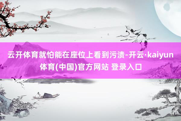 云开体育就怕能在座位上看到污渍-开云·kaiyun体育(中国)官方网站 登录入口