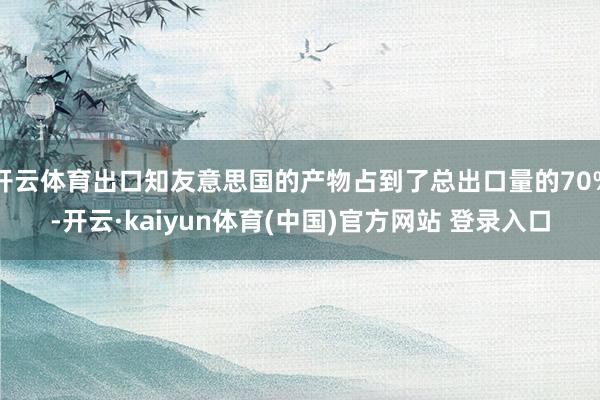 开云体育出口知友意思国的产物占到了总出口量的70%-开云·kaiyun体育(中国)官方网站 登录入口