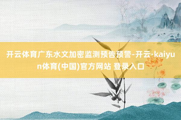 开云体育广东水文加密监测预告预警-开云·kaiyun体育(中国)官方网站 登录入口