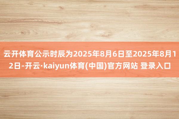 云开体育公示时辰为2025年8月6日至2025年8月12日-开云·kaiyun体育(中国)官方网站 登录入口
