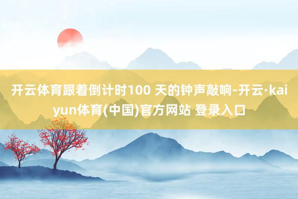 开云体育跟着倒计时100 天的钟声敲响-开云·kaiyun体育(中国)官方网站 登录入口