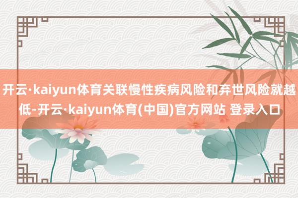开云·kaiyun体育关联慢性疾病风险和弃世风险就越低-开云·kaiyun体育(中国)官方网站 登录入口