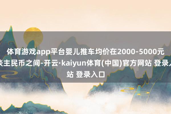 体育游戏app平台婴儿推车均价在2000-5000元东谈主民币之间-开云·kaiyun体育(中国)官方网站 登录入口