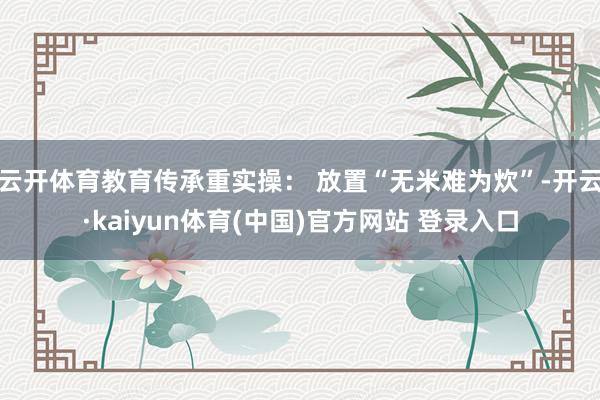 云开体育教育传承重实操: 放置“无米难为炊”-开云·kaiyun体育(中国)官方网站 登录入口