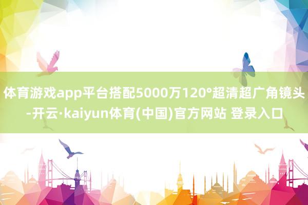 体育游戏app平台搭配5000万120°超清超广角镜头-开云·kaiyun体育(中国)官方网站 登录入口