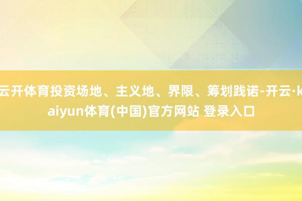 云开体育投资场地、主义地、界限、筹划践诺-开云·kaiyun体育(中国)官方网站 登录入口