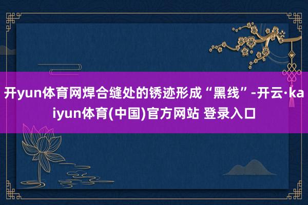 开yun体育网焊合缝处的锈迹形成“黑线”-开云·kaiyun体育(中国)官方网站 登录入口
