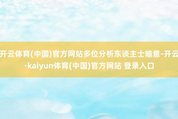 开云体育(中国)官方网站多位分析东谈主士暗意-开云·kaiyun体育(中国)官方网站 登录入口