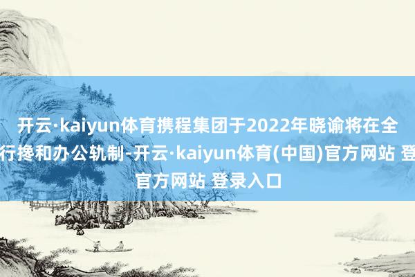 开云·kaiyun体育携程集团于2022年晓谕将在全公司持行搀和办公轨制-开云·kaiyun体育(中国)官方网站 登录入口