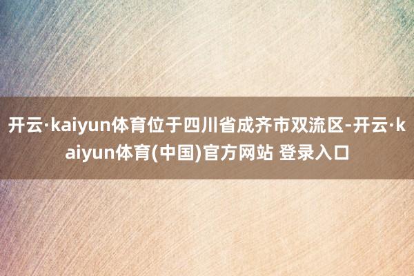 开云·kaiyun体育位于四川省成齐市双流区-开云·kaiyun体育(中国)官方网站 登录入口