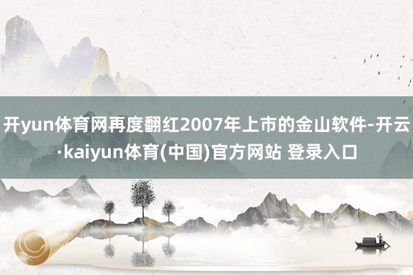 开yun体育网再度翻红2007年上市的金山软件-开云·kaiyun体育(中国)官方网站 登录入口