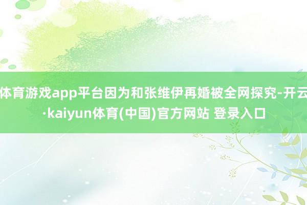 体育游戏app平台因为和张维伊再婚被全网探究-开云·kaiyun体育(中国)官方网站 登录入口