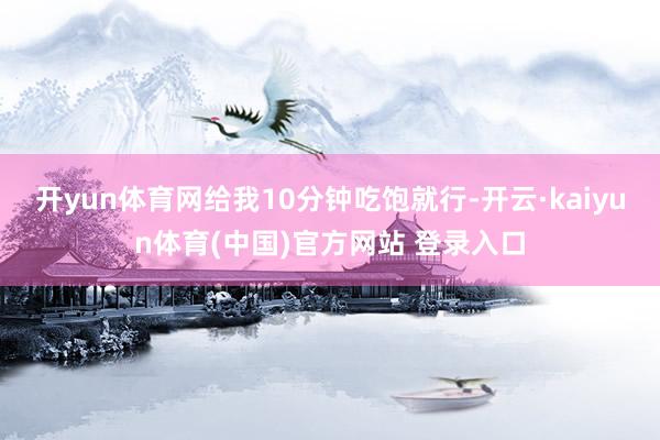 开yun体育网给我10分钟吃饱就行-开云·kaiyun体育(中国)官方网站 登录入口