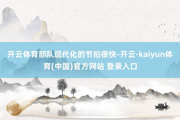 开云体育部队现代化的节拍很快-开云·kaiyun体育(中国)官方网站 登录入口