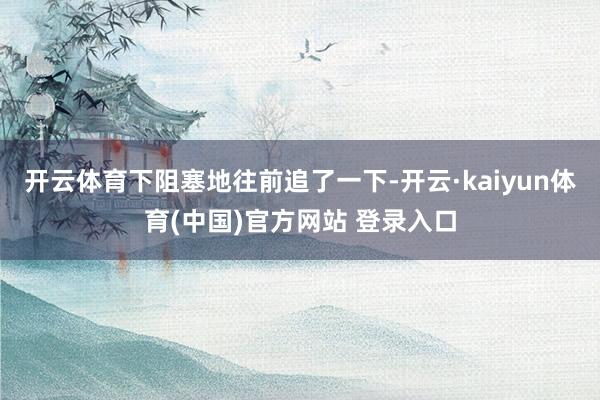 开云体育下阻塞地往前追了一下-开云·kaiyun体育(中国)官方网站 登录入口