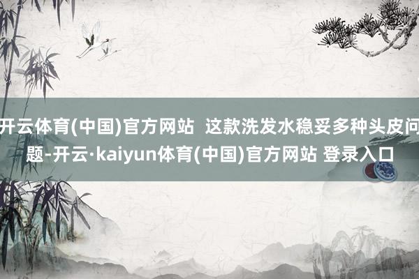 开云体育(中国)官方网站  这款洗发水稳妥多种头皮问题-开云·kaiyun体育(中国)官方网站 登录入口
